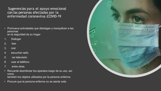Sugerencias para el apoyo emocional
con las personas afectadas por la
enfermedad coronavirus (COVID-19
• Promueva actividades que distraigan y tranquilicen a las
personas
en la seguridad de su hogar:
1. Dialogar
2. leer
3. orar
4. escuchar radio
5. ver televisión
6. usar el teléfono
7. entre otras.
• Recuerde desinfectar los aparatos luego de su uso, así
como
también los objetos utilizados por la persona enferma.
• Procure que la persona enferma no se sienta sola.
 