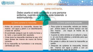 Mascarilla: cuándo y cómo utilizarla y
como retirarla.
Debe usarla si está cuidando a una persona
enferma, cuando el enfermo este tosiendo o
estornudando.
a) Cómo ponerse la mascarilla
• Antes de ponerse la mascarilla, lávese las
manos con agua y jabón o un desinfectante
a base de alcohol.
• Al ponérsela asegure que le cubra la boca y
la nariz, y que quede bien ajustada.
• Evite tocar la mascarilla mientras la usa, si lo
hace lávese las manos de nuevo de forma
correcta.
• Si la mascarilla se humedece o se ensucia,
cámbiela por otra.
b) Cómo quitarse la mascarilla
• Para quitar la mascarilla, retírela por detrás,
por ambos lados al mismo tiempo con las
dos manos (no toque el frente de la
mascarilla).
• Cuando la retire échela en el zafacón y tape,
o en una funda plástica y amárrela para que
nadie más la toque.
• No preste ni utilice de nuevo la mascarilla ya
usada.
• Después de quitarse la mascarilla, lávese
las manos con agua y jabón o con un
desinfectante a base de alcohol.
 