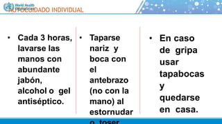 AUTOCUIDADO INDIVIDUAL
• Cada 3 horas,
lavarse las
manos con
abundante
jabón,
alcohol o gel
antiséptico.
• Taparse
nariz y
boca con
el
antebrazo
(no con la
mano) al
estornudar
• En caso
de gripa
usar
tapabocas
y
quedarse
en casa.
 