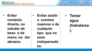 AUTOCUIDADO INDIVIDUAL
• Evitar
contacto
directo, no
saludar de
beso o de
mano, no dar
abrazos.
• Evitar asistir
a eventos
masivos o de
cualquier
tipo que no
sean
indispensabl
es.
• Tomar
agua
(hidratarse
).
 