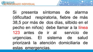 AUTOCUIDADO INDIVIDUAL
Si presenta síntomas de alarma
(dificultad respiratoria, fiebre de más
38,5 por más de dos días, silbido en el
pecho en niños) debe llamar a la línea
123 antes de ir al servicio de
urgencias. El sistema de salud
priorizará la atención domiciliaria de
estas emergencias.
 