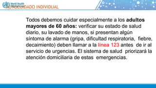 AUTOCUIDADO INDIVIDUAL
Todos debemos cuidar especialmente a los adultos
mayores de 60 años: verificar su estado de salud
diario, su lavado de manos, si presentan algún
síntoma de alarma (gripa, dificultad respiratoria, fiebre,
decaimiento) deben llamar a la línea 123 antes de ir al
servicio de urgencias. El sistema de salud priorizará la
atención domiciliaria de estas emergencias.
 