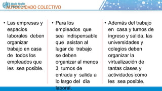 • Además del trabajo
en casa y turnos de
ingreso y salida, las
universidades y
colegios deben
organizar la
virtualización de
tantas clases y
actividades como
les sea posible.
AUTOCUIDADO COLECTIVO
• Las empresas y
espacios
laborales deben
organizar
trabajo en casa
de todos los
empleados que
les sea posible.
• Para los
empleados que
sea indispensable
que asistan al
lugar de trabajo
se deben
organizar al menos
3 turnos de
entrada y salida a
lo largo del día
laboral.
 