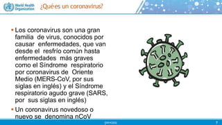 ¿Quées un coronavirus?
 Los coronavirus son una gran
familia de virus, conocidos por
causar enfermedades, que van
desde el resfrío común hasta
enfermedades más graves
como el Síndrome respiratorio
por coronavirus de Oriente
Medio (MERS-CoV, por sus
siglas en inglés) y el Síndrome
respiratorio agudo grave (SARS,
por sus siglas en inglés)
 Un coronavirus novedoso o
nuevo se denomina nCoV
7
©WHO202
 