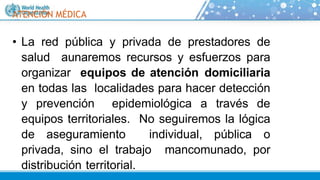 ATENCIÓN MÉDICA
• La red pública y privada de prestadores de
salud aunaremos recursos y esfuerzos para
organizar equipos de atención domiciliaria
en todas las localidades para hacer detección
y prevención epidemiológica a través de
equipos territoriales. No seguiremos la lógica
de aseguramiento individual, pública o
privada, sino el trabajo mancomunado, por
distribución territorial.
 