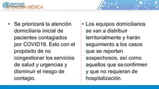 ATENCIÓN MÉDICA
• Se priorizará la atención
domiciliaria inicial de
pacientes contagiados
por COVID19. Esto con el
propósito de no
congestionar los servicios
de salud y urgencias y
disminuir el riesgo de
contagio.
• Los equipos domiciliarios
se van a distribuir
territorialmente y harán
seguimiento a los casos
que se reporten
sospechosos, así como
aquellos que seconfirmen
y que no requieran de
hospitalización.
 