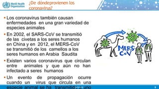 ¿De dóndeprovienen los
coronavirus?
 Los coronavirus también causan
enfermedades en una gran variedad de
especies animales
 En 2002, el SARS-CoV se transmitió
de las civetas a los seres humanos
en China y en 2012, el MERS-CoV
se transmitió de los camellos a los
seres humanos en Arabia Saudita
 Existen varios coronavirus que circulan
entre animales y que aún no han
infectado a seres humanos
 Un evento de propagación ocurre
cuando un virus que circula en una
especie animal se ha transmitido a uno 8
©WHO202
 
