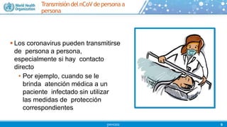  Los coronavirus pueden transmitirse
de persona a persona,
especialmente si hay contacto
directo
• Por ejemplo, cuando se le
brinda atención médica a un
paciente infectado sin utilizar
las medidas de protección
correspondientes
TransmisióndelnCoV de persona a
persona
9
©WHO202
 