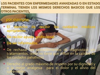  El derecho de recibir los cuidados médicos
apropiados.
 De recibir ayuda profesional
 De ser informados.
 De rechazar los procedimientos de diagnostico y/o
tratamientos. (esto no tiene que influir en la calidad de
los cuidados paliativos)
 Derecho al grado máximo de respeto por su dignidad y
a la mejor analgesia para el dolor y el alivio del
sufrimiento.
por ejemplo:por ejemplo:
 