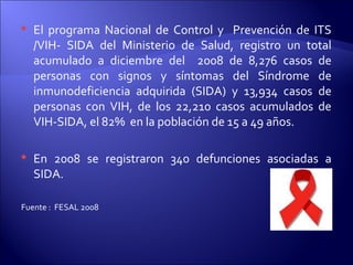  El programa Nacional de Control y Prevención de ITS
/VIH- SIDA del Ministerio de Salud, registro un total
acumulado a diciembre del 2008 de 8,276 casos de
personas con signos y síntomas del Síndrome de
inmunodeficiencia adquirida (SIDA) y 13,934 casos de
personas con VIH, de los 22,210 casos acumulados de
VIH-SIDA, el 82% en la población de 15 a 49 años.
 En 2008 se registraron 340 defunciones asociadas a
SIDA.
Fuente : FESAL 2008
 