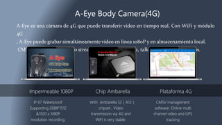 A-Eye Body Camera(4G)
A-Eye es una cámara de 4G que puede transferir vídeo en tiempo real. Con WiFi y módulo
4G
, A-Eye puede grabar simultáneamente vídeo en línea 1080P y en almacenamiento local.
CMSV plataforma de apoyo streaming de vídeo en línea, talkback y seguimiento gps.
Impermeable 1080P
IP 67 Waterproof.
Supporting 2688*1512
&1920 x 1080P
resolution recording.
Chip Ambarella
With Ambarella S2（A12）
chipset , Video
transmission via 4G and
WiFi is very stable.
Plataforma 4G
CMSV management
software: Online multi
channel video and GPS
tracking
 