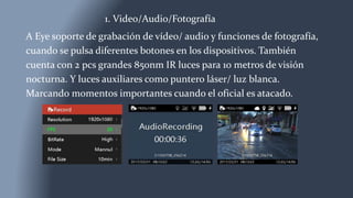 1. Video/Audio/Fotografía
A Eye soporte de grabación de vídeo/ audio y funciones de fotografía,
cuando se pulsa diferentes botones en los dispositivos. También
cuenta con 2 pcs grandes 850nm IR luces para 10 metros de visión
nocturna. Y luces auxiliares como puntero láser/ luz blanca.
Marcando momentos importantes cuando el oficial es atacado.
 