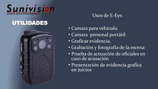 UTILIDADES
Usos de E-Eye.
• Camara para vehículo.
• Camara personal portátil
• Graficar evidencia,
• Grabación y fotografía de la escena
• Prueba de actuación de oficiales en
caso de acusación
• Presentación de evidencia grafica
en juicios
 