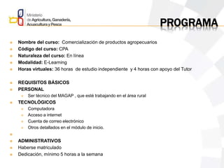PROGRAMA
 Nombre del curso: Comercialización de productos agropecuarios
 Código del curso: CPA
 Naturaleza del curso: En línea
 Modalidad: E-Learning
 Horas virtuales: 36 horas de estudio independiente y 4 horas con apoyo del Tutor
 REQUISITOS BÁSICOS
 PERSONAL
 Ser técnico del MAGAP , que esté trabajando en el área rural
 TECNOLÓGICOS
 Computadora
 Acceso a internet
 Cuenta de correo electrónico
 Otros detallados en el módulo de inicio.

 ADMINISTRATIVOS
 Haberse matriculado
 Dedicación, mínimo 5 horas a la semana
 