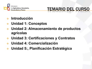 TEMARIO DEL CURSO
 Introducción
 Unidad 1: Conceptos
 Unidad 2: Almacenamiento de productos
agrícolas
 Unidad 3: Certificaciones y Contratos
 Unidad 4: Comercialización
 Unidad 5:, Planificación Estratégica
 