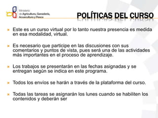 POLÍTICAS DEL CURSO
 Este es un curso virtual por lo tanto nuestra presencia es medida
en esa modalidad, virtual.
 Es necesario que participe en las discusiones con sus
comentarios y puntos de vista, pues será una de las actividades
más importantes en el proceso de aprendizaje.
 Los trabajos se presentarán en las fechas asignadas y se
entregan según se indica en este programa.
 Todos los envíos se harán a través de la plataforma del curso.
 Todas las tareas se asignarán los lunes cuando se habiliten los
contenidos y deberán ser
 