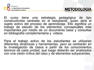 METODOLOGIA
El curso tiene una estrategia pedagógica de tipo
constructivista centrada en el estudiante, quien será el
sujeto activo del proceso de aprendizaje. Ello significa un
trabajo de estudio de los elementos conceptuales más
importantes por medio de un documento base y consultas
en bibliografía complementaria y videos.
Para el trabajo activo de los estudiantes se utilizaran
diferentes dinámicas y herramientas, pero se centrarán en
la investigación de casos a partir de los conocimientos
teóricos de cada unidad, que luego deberán ser analizados
con una visión crítica del caso y de elementos subyacentes.
 
