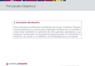 Document non contractuel et strictement confidentiel 
Principales Objetivos: 
3. Incremento del atractivo 
Para optimizar el patrimonio inmobiliario del Grupo, Carrefour Property 
busca potenciar sus centros para capitalizar la fuerza de sus enseñas y 
crear valor mediante la captación de otros grandes operadores a sus 
espacios comerciales; lo que permite reposicionarlos e incrementar su 
atractivo, las ventas y, en definitiva, la rentabilidad de la compañía. 
 
