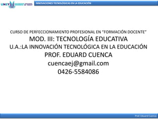 INNOVACIONES TECNOLÓGICAS EN LA EDUCACIÓN
Prof. Eduard Cuenca
CURSO DE PERFECCIONAMIENTO PROFESIONAL EN “FORMACIÓN DOCENTE”
MOD. III: TECNOLOGÍA EDUCATIVA
U.A.:LA INNOVACIÓN TECNOLÓGICA EN LA EDUCACIÓN
PROF. EDUARD CUENCA
cuencaej@gmail.com
0426-5584086
 