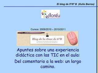 http://lloreuquintob.blogspot.com Cursos: 2009/2010 – 2010/2011   El blog de 5º/6º B  (Xulio Berros) Apuntes sobre una experiencia didáctica con las TIC en el aula: Del comentario a la web: un largo camino. 
