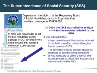 The Superintendence of Social Security (SSS) Depends on the MoH. It is the Regulatory Board of Social Health Insurance in Argentina that provides coverage to 15.000.000.  In 1996 was responsible to set the first  mandatory benefit package (PMO) covered by the social security that included more than 2.000 services ,[object Object],[object Object],[object Object],[object Object],[object Object]