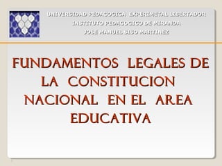 1
FUNDAMENTOS LEGALES DEFUNDAMENTOS LEGALES DE
LA CONSTITUCIONLA CONSTITUCION
NACIONAL EN EL AREANACIONAL EN EL AREA
EDUCATIVAEDUCATIVA
UNIVERSIDAD PEDAGOGICA EXPERIMETAL LIBERTADORUNIVERSIDAD PEDAGOGICA EXPERIMETAL LIBERTADOR
INSTITUTO PEDAGOGICO DE MIRANDAINSTITUTO PEDAGOGICO DE MIRANDA
JOSE MANUEL SISO MARTINEZJOSE MANUEL SISO MARTINEZ
 