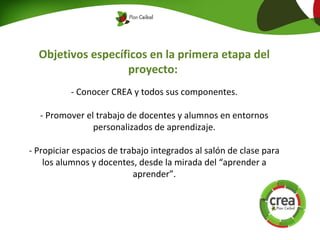Objetivos específicos en la primera etapa del
proyecto:
- Conocer CREA y todos sus componentes.
- Promover el trabajo de docentes y alumnos en entornos
personalizados de aprendizaje.
- Propiciar espacios de trabajo integrados al salón de clase para
los alumnos y docentes, desde la mirada del “aprender a
aprender”.
 