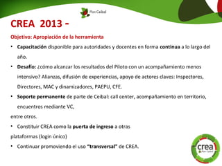 CREA 2013 -
Objetivo: Apropiación de la herramienta
• Capacitación disponible para autoridades y docentes en forma continua a lo largo del
año.
• Desafío: ¿cómo alcanzar los resultados del Piloto con un acompañamiento menos
intensivo? Alianzas, difusión de experiencias, apoyo de actores claves: Inspectores,
Directores, MAC y dinamizadores, PAEPU, CFE.
• Soporte permanente de parte de Ceibal: call center, acompañamiento en territorio,
encuentros mediante VC,
entre otros.
• Constituir CREA como la puerta de ingreso a otras
plataformas (login único)
• Continuar promoviendo el uso “transversal” de CREA.
 