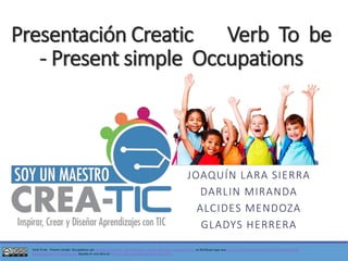 VerbTo be -Presentsimple Occupationspor Joaquín Lara Sierra -DarlinMiranda -Alcides Mendoza -Gladys Herrera.se distribuye bajo una Licencia CreativeCommonsAtribución-NoComercial- CompartirIgual4.0 Internacional. Basada en una obra en http://creatic.colombiaaprende.edu.co/my/. Presentación CreaticVerbTo be -Presentsimple Occupations 
JOAQUÍN LARA SIERRA 
DARLIN MIRANDA 
ALCIDES MENDOZA 
GLADYS HERRERA  