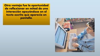 Otra ventaja fue la oportunidad
de reflexionar en mitad de una
interacción apoyándose en el
texto escrito que aparecía en
pantalla.
 