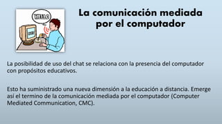 La comunicación mediada
por el computador
La posibilidad de uso del chat se relaciona con la presencia del computador
con propósitos educativos.
Esto ha suministrado una nueva dimensión a la educación a distancia. Emerge
así el termino de la comunicación mediada por el computador (Computer
Mediated Communication, CMC).
 