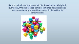 Santoro (citado en Simonson, M., Sh. Smaldino, M. Albright &
S. Svacek,2000) la describe como el conjunto de aplicaciones
del computador que se utilizan con el fin de facilitar la
comunicación.
 