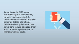 Sin embargo, la CMC puede
presentar algunas Iimitaciones,
como lo es el aumento de la
sensación de aislamiento entre las
personas debido a la falta de
señales sociales y de interacción
cara a cara, incluso se puede crear
adicción entre algunos usuarios
(Berge & Collins, 1995).
 