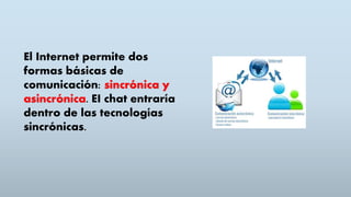El Internet permite dos
formas básicas de
comunicación: sincrónica y
asincrónica. EI chat entraría
dentro de las tecnologías
sincrónicas.
 