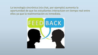 La tecnología sincrónica (vía chat, por ejemplo) aumenta la
oportunidad de que los estudiantes interactúen en tiempo real entre
ellos ya que la realimentación es inmediata.
 