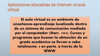 EI aula virtual es un ambiente de
enseñanza-aprendizaje localizado dentro
de un sistema de comunicación mediado
por el computador (Starr, 1995). Cursos y
programas que buscan la obtención de un
grado académico se llevan a cabo
totalmente, 0 en parte, a través de la
WWW.
 