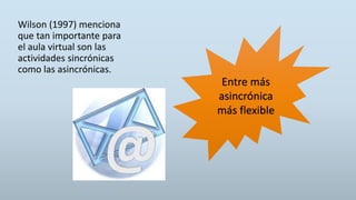 Wilson (1997) menciona
que tan importante para
el aula virtual son las
actividades sincrónicas
como las asincrónicas.
Entre más
asincrónica
más flexible
 
