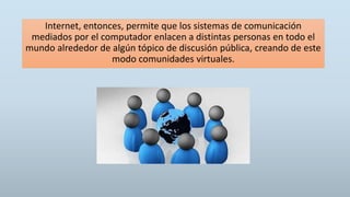 Internet, entonces, permite que los sistemas de comunicación
mediados por el computador enlacen a distintas personas en todo el
mundo alrededor de algún tópico de discusión pública, creando de este
modo comunidades virtuales.
 