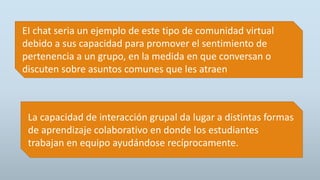 La capacidad de interacción grupal da lugar a distintas formas
de aprendizaje colaborativo en donde los estudiantes
trabajan en equipo ayudándose recíprocamente.
EI chat seria un ejemplo de este tipo de comunidad virtual
debido a sus capacidad para promover el sentimiento de
pertenencia a un grupo, en la medida en que conversan o
discuten sobre asuntos comunes que les atraen
 