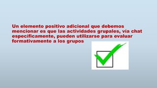 Un elemento positivo adicional que debemos
mencionar es que las actividades grupales, vía chat
específicamente, pueden utilizarse para evaluar
formativamente a los grupos
 