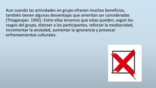 Aun cuando las actividades en grupo ofrecen muchos beneficios,
también tienen algunas desventajas que ameritan ser consideradas
(Thiagarajan. 1992). Entre ellas tenemos que estas pueden, según los
rasgos del grupo, distraer a los participantes, reforzar la mediocridad,
incrementar la ansiedad, aumentar la ignorancia y provocar
enfrentamientos culturales.
 