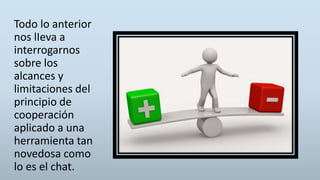 Todo lo anterior
nos lIeva a
interrogarnos
sobre los
alcances y
limitaciones del
principio de
cooperación
aplicado a una
herramienta tan
novedosa como
lo es el chat.
 