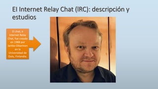 EI chat, o
Internet Relay
Chat, fue creado
en 1988 por
Jarkko Oikarinen
en la
Universidad de
Oulu, Finlandia.
 