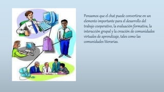Pensamos que el chat puede convertirse en un
elemento importante para el desarrollo del
trabajo cooperativo, la evaluación formativa, la
interacción grupal y la creación de comunidades
virtuales de aprendizaje, tales como las
comunidades Iiterarias.
 