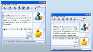 Es una herramienta que permite que
los usuarios se comuniquen entre si: al
tipear sus mensajes en sus respectivas
computadoras el texto se despliega en
la pantalla.
EI IRC puede dividirse en canales a
los que los usuarios pueden acceder
0 abandonar en cualquier momento.
También se pueden crear nuevos
canales con tópicos muy variados
 