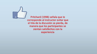 Pritchard (1998) señala que Ie
corresponde al instructor evitar que
el hila de la discusión se pierda, de
manera que los participantes se
sientan satisfechos con la
experiencia
 