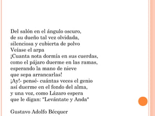 Del salón en el ángulo oscuro,
de su dueño tal vez olvidada,
silenciosa y cubierta de polvo
Veíase el arpa
¡Cuanta nota dormía en sus cuerdas,
como el pájaro duerme en las ramas,
esperando la mano de nieve
que sepa arrancarlas!
¡Ay!- pensé- cuántas veces el genio
así duerme en el fondo del alma,
y una voz, como Lázaro espera
que le digan: "Levántate y Anda"
Gustavo Adolfo Bécquer
 