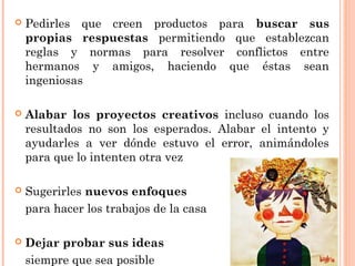  Pedirles que creen productos para buscar sus
propias respuestas permitiendo que establezcan
reglas y normas para resolver conflictos entre
hermanos y amigos, haciendo que éstas sean
ingeniosas
 Alabar los proyectos creativos incluso cuando los
resultados no son los esperados. Alabar el intento y
ayudarles a ver dónde estuvo el error, animándoles
para que lo intenten otra vez
 Sugerirles nuevos enfoques
para hacer los trabajos de la casa
 Dejar probar sus ideas
siempre que sea posible
 