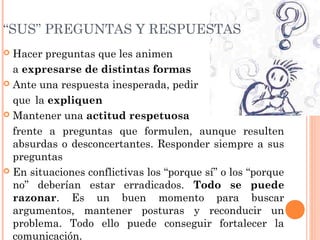  Hacer preguntas que les animen
a expresarse de distintas formas
 Ante una respuesta inesperada, pedir
que la expliquen
 Mantener una actitud respetuosa
frente a preguntas que formulen, aunque resulten
absurdas o desconcertantes. Responder siempre a sus
preguntas
 En situaciones conflictivas los “porque sí” o los “porque
no” deberían estar erradicados. Todo se puede
razonar. Es un buen momento para buscar
argumentos, mantener posturas y reconducir un
problema. Todo ello puede conseguir fortalecer la
comunicación.
“SUS” PREGUNTAS Y RESPUESTAS
 