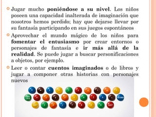  Jugar mucho poniéndose a su nivel. Los niños
poseen una capacidad inalterada de imaginación que
nosotros hemos perdido; hay que dejarse llevar por
su fantasía participando en sus juegos espontáneos
 Aprovechar el mundo mágico de los niños para
fomentar el entusiasmo por crear entornos o
personajes de fantasía e ir más allá de la
realidad. Se puede jugar a buscar personificaciones
a objetos, por ejemplo.
 Leer o contar cuentos imaginados o de libros y
jugar a componer otras historias con personajes
nuevos
 